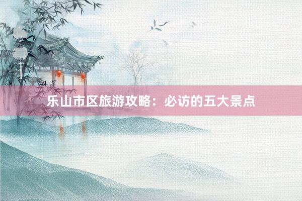 乐山市区旅游攻略：必访的五大景点