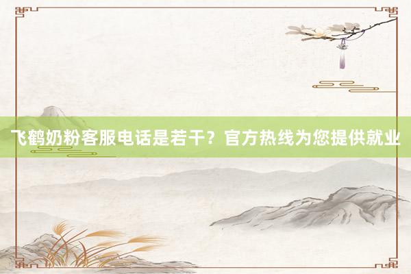 飞鹤奶粉客服电话是若干？官方热线为您提供就业