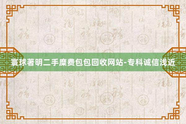 寰球著明二手糜费包包回收网站-专科诚信浅近
