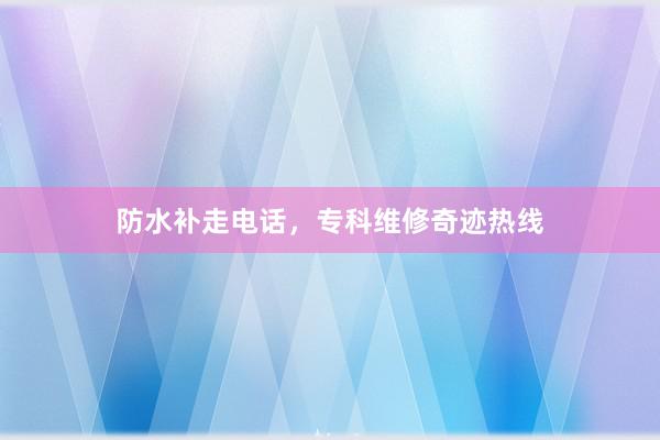 防水补走电话，专科维修奇迹热线